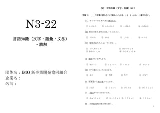 1
N3-22
言語知識（文字・語彙・文法）
・読解
団体名：IMO 新事業開発協同組合
企業名：
名前：
N3 言語知識（文字・語彙）30 分
問題Ⅰ： ＿＿の言葉の読み方として最もよいものを、１･２･３･４から一つ選びなさい。
［１］ サッカーの日本代表に選ばれた。
① よばれた ② えらばれた ③ とばれた ④ のばれた
［2］ 料金は降りる時には払ってください。
① のりる ② ふりる ③ こりる ④ おりる
［3］ 関係者以外入らないでください。
① かんれんしゃ ② けいけんしゃ
③ かんけいしゃ ④ かんきょうしゃ
[4] 確認ボタンを押します。
① せきにん ② しょうにん ③ こうにん ④ かくにん
[5] ドアの横にスイッチがあります。
① よこ ② そば ③ たて ④ となり
[6] 高速道
こうそくどう
から飛行場がみえます。
① こうくう ② くうこう ③ ひこうば ④ ひこうじょう
[7] ご協力ありがとうがざいます。
① きゅうりょく ② きょうりょく ③ こうりょく ④ こうりゃく
[8] 自動販売機で飲み物を買う。
 
