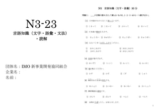 1
N3-23
言語知識（文字・語彙・文法）
・読解
団体名：IMO 新事業開発協同組合
企業名：
名前：
N3 言語知識（文字・語彙）30 分
問題Ⅰ： ＿＿の言葉の読み方として最もよいものを、１･２･３･４から一つ選びなさい。
［１］ 日本語がわからなくて困っています。
① くまって ② こまって ③ よわって ④ まいって
［2］ 日本語の教材をさがす。
① きょうざい ② きゅうざい ③ きょうぜい ④ きゅうぜい
［3］ なるべく早くお召し上がりください。
① おみしあがり ② おねしあがり
③ おめしあがり ④ おむしあがり
[4] 冷房が強すぎます。
① れいぞう ② ていとう ③ れいどう ④ れいぼう
[5] 数を数えてください。
① かず ② かぞ ③ くず ④ しゅう
[6] 録音
ろくおん
された伝言
でんごん
を再生する。
① せいしょう ② さいせい ③ せいせい ④ さいしょう
[7] 携帯電話は便利です。
① びんり ② ばんり ③ べんに ④ べんり
[8] 品物が入荷したら、お知らせします。
 