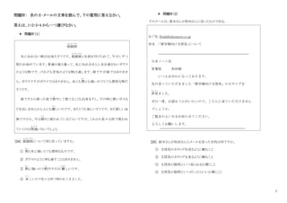 7
問題Ⅳ： 次の E‐メールの文章を読んで、下の質問に答えなさい。
答えは、1・2・3・4 から一つ選びなさい。
＊ 問題Ⅳ（１）
[24] 超越紙
ちょうえつかみ
について何と言っていますか。
① 熱
ねつ
と水に強いとても便利なものです。
② ガラスのように何も通すことはありません。
③ 熱
ねつ
に強いので燃
も
やすのが 難
むずか
しいです。
④ 美
うつく
しいので色々な所で使われてきました。
＊ 問題Ⅳ（2）
下のメールは、鈴木さんが和田さんに送ったものである。
あて先：Wada@nihonnote.co.jp
件名 ：「新学期向け文房具」について
[25] 鈴木さんが和田さんにメールを送った目的は何ですか。
① 文房具のカタログを送るように頼むこと
② 文房具のカタログを見るように頼むこと
③ 文房具の説明にいつ来られるか聞くこと
④ 文房具の説明にいつ行ったらいいか聞くこと
超越紙
ちょうえつかみ
水にぬれない紙が出来たそうです。超越紙
ちょうえつかみ
と名前を付けられて、今少しずつ
使われ始めています。普通の紙と違って、水にぬれませんし水を通さないガラス
のような物です。けれども空気のような物は通します。紙ですが紙ではありませ
ん。ガラスですがガラスではありません。水にも熱
ねつ
にも強いのでとても便利な物だ
そうです。
紙ですから使った後で燃
も
やして捨てることも出来ますし、その時に悪いガスな
どを出しませんから人にも優
やさ
しいのです。またとても美しいそうです。まだ新しい品
物ですから、今は飾
かざ
りに使われているぐらいですが、これから色々な所で使われ
ていくのは間違
ま ち が
いないでしょう。
日本ノート社
営業部 和田様
いつもおせわになっております。
先日送っていただきました「新学期向け文房具」のカタログを
拝見
はいけん
ました。
ぜひ一度、お話をうかがいたいので、こちらに来ていただけません
でしょうか。
ご都合のよい日をお知らせてください。
よろしくお願いします。
川村デパート
文房具担当 鈴木みどり
 