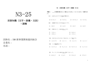 1
N3-25
言語知識（文字・語彙・文法）
・読解
団体名：IMO 新事業開発協同組合
企業名：
名前：
N3 言語知識（文字・語彙）30 分
問題Ⅰ： ＿＿の言葉の読み方として最もよいものを、１･２･３･４から一つ選びなさ
い。
［1］ 山田さんはクラスの代表に選
えら
ばれた。
① たいひょう ② だいひょ ③ だいひょう ④ たいひょ
［2］ 北海道のきれいな川を守りたいです。
① まわり ② かえり ③ まもり ④ かわり
［3］ 仕事がなくて、生活が苦しいです。
① くるしい ② さびしい
③ かなしい ④ くやしい
[4] 日本では 11 月 13 日は「文化の日」という祝日です。
① しゅくにち ② じゅくじつ ③ じゅくにち ④ しゅくじつ
[5] ここは駐車禁止です。
① じゅうしゃ ② ちょうしゃ ③ ちゅうしゃ ④ じょうしゃ
[6] チューインガムは紙に包んで捨ててましょう。
① はさんで ② つつんで ③ たたんで ④ すすんで
 