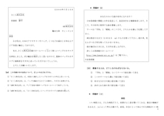 7
[24] この手紙の中の会社について、正しいのはどれですか。
①「さくら株式会社」は、各国から輸入したバッグを日本で１０年以上売っている。
②「さくら株式会社」は、バッグを輸出するかどうか検討し、今月中に返事をする。
③「ABC 株式会社」は、アジア各国の最新バッグをホームページで紹介している。
④「ABC 株式会社」は、
「さくら株式会社」にバッグのカタログと価格表を頼
たの
んだ。
＊ 問題Ⅳ（2）
あなたのかいた絵が切手になります！
川田美術館の開館１０年を記念して、記念切手を２種類発売します。そ
こで、その切手に使用する絵を募集します。
テーマは「平和」と「環境」の二つです。どちらかを選んで忚募して下
さい。
紙は指定の大きさ（２０X２５ cm）のものを使って下さい。絵の具、色
えんぴつなど何を使ってもかまいません。
絵が選ばれた方には、５万円を差し上げます。
詳しくは美術館のホームページ
（http://www.kawada-art.or.jp/）をご覧下さい。
川田美術館
[25] 募集する人は、どうしなければならないか。
① 「平和」と「環境」というテーマで絵を描いて送る
② 二つのテーマから選んで絵を描いて送る
③ 好きな大きさの紙に絵を描いて送る
④ 決められた絵の具で絵を描いて送る
＊ 問題Ⅳ（３）
病院
いい病院とは、どんな病院だろう。医師がよく話を聞いてくれる、最近の機械が
あるなど、人によって考えは様々だ。結局、自分にとって安心できる病院がいい病
２００９年７月１５日
さくら株式会社
かぶしきがいしゃ
営業部 御中
おんちゅう
ABC株式会社
かぶしきがいしゃ
輸出入部 ヤン・イシイ
拝啓
はいけい
わが社は、
日本のアクセサリーやバッグ、くつなどを過去１０年以上ア
ジア各国に輸出しております。
先日、
さくら株式会社
かぶしきがいしゃ
様のホームページ上
じょう
にて新しいバッグのカタログ
を拝見しました。
ぜひ輸出を検討
け ん と う
したく思いますので、最新のバッグのカタ
ログと価格表を今月中に送っていただけないでしょうか。
よろしくお願いいたします。
 