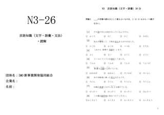 1
団体名：IMO 新事業開発協同組合
企業名：
名前：
N3 言語知識（文字・語彙）30 分
問題Ⅰ ＿＿の言葉の読み方として最もよいものを、１･２･３･４から一つ選び
なさい。
［1］ その袋の中には何が入っているんですか。
① ふくろ ② はこ ③ かご ④ かばん
［2］
花火が爆発
ばくはつ
して、子供を含む 5 人がけがをした。
① かこむ ② ふくむ ③ つつむ ④ たたむ
［3］ これから 食事の 用意を します。
① よじ ② よい ③ ようじ ④ ようい
［4］ メールにファイルを添付して送った。
① てんふ ② てんぶ ③ てんぷ ④ てんつけ
［5］
業 績
ぎょうせき
は大幅
おおはば
に上向
う わ む
いている。
① おおはば ② おおふく ③ だいはば ④ だいふく
［6］ あの自転車に乗った老人はそふです。
① ろにん ② ろじん ③ ろうにん ④ ろうじん
［7］
台風は発達しながら北 上
ほくじょう
を続けている。
① はつたつ ② はっだつ ③ はったつ ④ はんたつ
［8］ この薬は副作用に気をつけてください。
①ふくさよう ② ふくさよ ③ ふっさよう ④ ふっさよう
N3-26
言語知識（文字・語彙・文法）
・読解
 