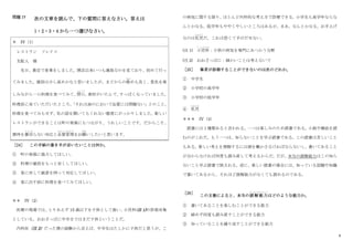 6
問題 IV 次の文章を読んで、下の質問に答えなさい。答えは
1・2・3・4 から一つ選びなさい。
＊ IV（1）
レストラン ソレイコ
支配人 様
先日、貴店で食事をしました。開店以来いつも満員なのを見ており、初めて行っ
てみました。値段は少し高めかなと思いましたが、まどからの眺
なが
めも良く、景色を楽
しみながら一口料理を食べてみて、
閉口
へいこう
。
素材がいたんで、
すっぱくなっていました。
料理長に来ていただいたところ、
「それは油のにおいで品質には問題ない」とのこと。
料理を食べてみもせず、私の話を聞いてもくれない態度にがっかりしました。新しい
レストランができることは町の発展にもつながり、うれしいことです。だからこそ、
期待を裏切
う ら ぎ
らない対忚と品質管理
ひんしつかんり
をお願
ねが
いしたいと思います。
［24］ この手紙の書き手が言いたいことは何か。
① 町の発展に協力してほしい。
② 料理の値段をもっと安くしてほしい。
③ 客に対して誠意を持って対忚してほしい。
④ 客に出す前に料理を食べてみてほしい。
＊＊ IV（2）
医療の現場では、
とりあえず 15 歳以下を子供として扱い、
小児科(注 1)の診察対象
としている。おおざっぱに中学まではまだ子供ということだ。
内科医（注 2）だった僕の経験から言えば、中学生はたしかに子供だと思うが、こ
の病気に関する限り、ほとんど内科的な考え方で診療できる。小学生も高学年ならな
んとかなる。低学年もややくやしいところはあるが、まあ、なんとかなる。お手上げ
なのは乳児
にゅうじ
だ。これは恐くて手がだせない。
(注 1) 小児科
し ょ う に か
：子供の病気を専門にあつかう分野
(注 2) おおざっぱに：細かいことは考えないで
［25］ 筆者が診察することができないのは次のどれか。
① 中学生
② 小学校の高学年
③ 小学校の低学年
④ 乳児
にゅうじ
＊＊＊ IV（3）
読書には 2 種類あると言われる。一つは楽しみのため読書である。小説や雑誌を読
むのがこれだ。もう一つは、知らないことを学ぶ読書である。この読書は苦しいこと
もある。新しい考えを理解するには頭を働かさなければならないし、書いてあること
が分からなければ何度も読み直して考えるからだ。だが、本当の読解能力はこの知ら
ないこと学ぶ読書で試される。逆に、楽しい読書の場合には、知っている話題や知識
で書いてあるから、それほど読解能力がなくても読めるのである。
［26］
この文書によると、本当の読解能力
どっかいのうりょく
はどのような能力か。
① 書いてあることを楽しむことができる能力
② 締めず何度も読み直すことができる能力
③ 知っていることを繰り返すことができる能力
 