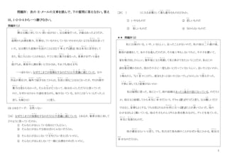 7
問題Ⅳ： 次の E‐メールの文章を読んで、下の質問に答えなさい。答え
は、1・2・3・4 から一つ選びなさい。
問題Ⅳ（１）
僕
ぼ く
は父親
ちちおや
に対
たい
していい思
おも
い出
で
がない。父
ちち
は画家
が か
だった。才能
さ い の う
はあったようだが、
昼間
ひ る ま
からお酒
さ け
を飲み、仕事
し ご と
をしているのかしていないのかわらないような生活
せいかつ
を送
お く
って
いた。父は僕たち家族の生活
せいかつ
のことはまるで 考
かんが
えず(注
ちゅう
1)、母は本当
ほ ん と う
に苦労
く ろ う
をして
きた。気
き
に入
い
らないことがあると、すぐに母に暴力
ぼうりょく
を振
ふ
るった。食事
し ょ く じ
がまずいと皿
さ ら
を
投
な
げられ、真夜中
ま よ な か
に酒を買
か
いに行かされ、それでも母は文句
も ん く
一つ言わない。なぜそこまでが我慢
が ま ん
をするのだろうと不思議
ふ し ぎ
に感
かん
じていた。父の
作品
さ く ひ ん
が賞
しょう
をとり、海外
かいがい
で紹介
しょうかい
されてからは、生活
せいかつ
に困
こ ま
ることはなくなったが、やはり酒
さ け
や
暴力
ぼうりょく
は変
か
わらなかった。そんな父
ちち
が亡
な
くなって、母はほっとしただろうと思っていた
のに、なぜか父のかいた絵を見ながら、毎日ないている。父のことを「いい人だった」と
言う。夫婦
ふ う ふ
とは（ ）と思う。
(注 1)まるで～ず： 全然
ぜんぜん
～ない
［24］ なぜそこまでが我慢
が ま ん
をするのだろうと不思議
ふ し ぎ
に感
かん
じていた とあるが、筆者
ひっしゃ
は母に対して
どのように思っていたのか。
① そんなにがまんしている母はとてもえらい。
② そんなにがまんする母はばかじゃないだろうか。
③ そんなにがまんしないで文句
も ん く
ぐらい言えばいいのに。
④ そんなにがまんをしないで一緒にお酒をのめばいいのに。
［25］ （ ）に入る言葉
こ と ば
として最
もっと
も適当
て き と う
なものはどれか。
① いやなものだ ② 悲
かな
しいものだ
③ 美
うつく
しいものだ ④ 分からないものだ
＊＊ 問題Ⅳ（2）
私には姉
あね
がいる。いや、いるらしい。会ったことがないのだ。私の母は二十歳
は た ち
の頃
こ ろ
、
最初
さ い し ょ
の結婚をして、女の子を産
う
んだのだが、その後 1 年もしないうちに、その子を置いて、
家を飛
と
び出したらしい。数年後
す う ね ん ご
に父と再婚
さいこん
して私と弟ができたということだが、私はこの
話を最近
さいきん
聞かされた。母はその子に一度も会いに行っていないらしい。会いたくないのか、
と尋
たず
ねたら、「もう 昔
むかし
のことだし、彼女もきっと会いたくないでしょうから」という答
こ た
えだった。
子供
こ ど も
に対
たい
してもう愛情
あいじょう
がないのか
私は疑問
ぎ も ん
に思った。母にとって、前の結婚はまったく過去
か こ
の話になっている。のだろう
か。母は父と結婚してから本当
ほ ん と う
に幸
しあわ
せだという。そりゃ（注 1）そうだと思う。父は優
やさ
しいだけ
ではなく、家事
か じ
もよくする。うちは母より父が台所
だいどころ
に立
た
つ（注 2）ことが多
おお
いくらいだ。母
はは
の
わがままもよく聞いている。母は今日ものんびりとお茶を飲みながら、テレビを見ていた。
本当
ほ ん と う
に気楽
き ら く
なものだ。
母が満足
ま ん ぞ く
ならいいと思
おも
う。でも、私はまだ見ぬ姉のことがなぜか気
き
にかかる。彼女
か のじ ょ
は
幸
しあわ
せなのだろうか。
 