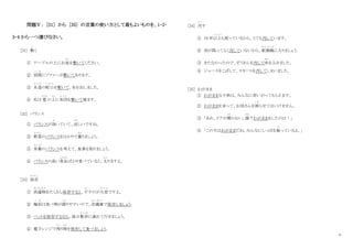 4
問題Ⅴ： [31] から [35] の言葉の使い方として最もよいものを、1・2・
3・4 から一つ選びなさい。
[31] 敷
し
く
① テーブルの上にお皿
さ ら
を敷いてください。
② 居間
い ま
にソファーが敷いてあります。
③ 水道
すいどう
の蛇口
じ ゃ ぐ ち
を敷いて、水を出しました。
④ 私は 畳
たたみ
の上
う え
に布団
ふ と ん
を敷いて寝ます。
[32] バランス
① バランスが効
き
いていて、涼
すず
しいですね。
② 野菜
や さ い
のバランスをはかりで量
はか
りましょう。
③ 栄養
え い よ う
のバランスを考えて、食事を取りましょう。
④ バランスの高い食品
しょくひん
ばかり食べていると、太
ふと
りますよ。
[33] 保存
ほ ぞ ん
① 洗濯物
せんたくもの
をたくさん保存すると、干
ほ
すのが大変
たいへん
ですよ。
② 梅雨
つ ゆ
は食べ物が腐
く さ
りやすいので、冷蔵庫
れ い ぞ う こ
で保存しましょう。
③ ペットを保存するなら、毎日散歩
さ ん ぽ
に連
つ
れて行きましょう。
④ 電子レンジで残
のこ
り物
もの
を保存して食べましょう。
[34] 汚
よ ご
す
① 10 年以上
い じ ょ う
も使っているから、とても汚しています。
② 雨が降ってよく汚していないから、乾燥機
か ん そ う き
に入りましょう。
③ きたなかったので、ぞうきんを汚して床
ゆか
をふきました。
④ ジュースをこぼして、スカートを汚してしまいました。
[35] わがまま
① わがままな子供は、みんなに若いがってもらえます。
② わがままを言って、お母さんを困
こ ま
らせてはいけません。
③ 「あれ、ドアが開
ひら
かない。誰
だれ
？わがままをしたのは！」
④ 「この犬はわがままだね。みんなにしっぽを振
ふ
っているよ。」
 