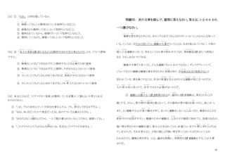 10
[31] ① 「それ」 は何を指
さ
しているか。
① 頑張
が ん ば
ってほしいと期待されている気持ちになること。
② 頑張るから期待してほしいという気持ちになること。
③ 期待されているから、頑張りたいという気持ちになること。
④ 期待しているから、頑張ってほしいという気持ちになること。
[32] ② 「本人
ほんにん
の負担
ふ た ん
（注 3）になるような期待やほめすぎは考えものだ」とは、どういう意味
ですか。
① 無理
む り
なことでも「できるはずだ」と期待することは必要
ひつ よう
だと言う意味
② 無理なことでも「できるはずだ」と期待しすぎるのはよくないという意味
③ 少
すこ
しのことでもたくさんほめてあげれば、負担
ふ た ん
が少
す く
なくなるという意味
④ 少しのことでもたくさんほめてあげることを 考
かんが
えたほうがいいという意味
[33] 本文によれば、「ピグマリオン効果」を期待している言葉として最もよいと考えられる
ものはどれか。
① 「これ、うちの会社にとって大切な仕事なんだよ。でも、君
きみ
ならできるはずだよ。」
② 「あれ、94 点だったの？残念だったね。次のテストでは満点とろうね。」
③ 「あなたはもう 4歳
さい
なんだから、一人で服が着られないなんてだめよ。頑張ってね。」
④ 「このクラスの人たちはみんな明
あか
るいね。先生はこのクラスが大好きよ。」
問題Ⅵ： 次の文章を読んで、質問に答えなさい。答えは、1・2・3・4 から
一つ選びなさい。
健康
け ん こ う
な骨
ほね
を作るためには、カルシウムをたくさんとるのがいいということはみんな知って
いる。ところが、①それと同じぐらい運動
う ん ど う
が大事
だ い じ
だということは、あまり知られていない。子供の
頃
こ ろ
に十分
じゅうぶん
運動をしないと、年をとってから骨が折
お
れやすくなり、骨相鬆症
こっそうしょうしょう
(注 1)という病気に
なる かもしれないのである。
健康が大事だと言っても、どんな運動でもいいわけではない。ダンスやランニング、
ジャンプなどの運動は健康な骨を作るために効果
こ う か
があり、②水泳
すいえい
はあまり効果がないと
言われている。骨を強くするには、自分の体重
たいじゅう
を支
さ さ
えながらする運動
う ん ど う
が役
え き
に立
た
つのだが、
人
ひと
の 体
からだ
は水
みず
に浮
う
くので、水中
すいちゅう
ではその必要
ひつ よう
がないからだ。
③ 運動には様々
さ ま ざ ま
な (注 2)効果があるが、適切
てきせつ
な（注 3）運動は、骨をより太
ふと
くより
強くする。さらに、骨の周
まわ
りの筋肉
き ん に く
も強くなって、その節肉が骨の強さを保
た も
つのに、役に立つ。
また、よく運動する人は 体
からだ
の動
う ご
きが早く、まったく運動をしない人に比
く ら
べると、事故
じ こ
などによる
骨折
こっせつ
やけがを防
ふせ
ぎやすい。健康のための運動は、人生
じんせい
のどの階段で始めても、効果はあるが、
強い骨を作るための運動は違う。骨は人が生まれてから 30 歳くらいまでの 間
あいだ
に作
つ く
り上
あ
げられ
てしまうからだ。それを考えると、子供の頃により強い骨を作っておいたほうがいいことが
わかるだろう。健康な骨を作る には、適切な時期
じ き
に、効果的
こ う か て き
な(注 4)運動をすることが大事
なのだ。
 