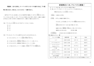 12
問題Ⅶ： 次の文章は、スーパーのポイントカードの案内である。下の質
問に答えなさい。答えは、1・2・3・4 から一つ選びなさい。
留学生のアランさん（23 歳）は、さくら日本語学校で勉強していますが、授業
じゅぎょう
がないときに
アルバイトをしようと思っています。アランさんの学校は、毎日9時～1時まで、水曜日と金曜日
は午後にも 13 時～15 時まで、授業があります。土曜日と日曜日はお休みです。
［38］ アランさんが、応募
お う ぼ
することができるアルバイトはいくつあるか。
① 4 つ
② ３つ
③ ２つ
④ １つ
［39］ アランさんが、アルバイトに応募するにはどうしなければならないか。
① 3 月 1 日までに、スーパーに面接
めんせつ
の時間
じ か ん
を予約
よ や く
する。
② 1 月 20 日までに、履歴書
り れ き し ょ
に写真
し ゃ し ん
をはってスーパーに待っていく。
③ 2 月 12 日までに、履歴書に写真をはってスーパーに送る。
④ 1 月 20 日までに、スーパーに電話して希望
き ぼ う
のアルバイト
あ る ば い と
の種類
し ゅ る い
を言う。
◎ スーパーまるい屋 3 月 1 日（月）さくら駅前に開店！
◎ 新しくオープンするスーパーでいっしょにアルバイトを始めませんか。
興味がある方は、どんな応募
お う ぼ
してください。
『資格
し か く
』 18 歳以上の男女
『応募
お う ぼ
』 まずは、お電話で連絡ください。
そのときに、必ず応募したいアルバイトの種類
し ゅ る い
をお知らせください。
面接
めんせつ
は２月８日（月）～１２日（金）の間に行います。
面接のときは、履歴書
り れ き し ょ
に写真
し ゃ し ん
をはって持ってきてください。
連絡先：03-3333-222X 担当者：佐藤
『応募期限
お う ぼ き げ ん
』 １月２０日（水）まで応募を受け付けます。
▼ 募集中のアドレス ▼
アルバイトの種類 勤務時間 曜日 時給
レジ 16:00～20:00 *月～日 850 円
サービスカウンター 10:00～14:00 土・日 800 円
コーヒーショップ
みきもとコーヒー
10:00～14:00 火・木・土 900 円
パン屋
ふじもとベーカリー
8:00～13:00 *月～日 800 円
お弁当コーナー 15:00～19:00 月・水・金 800 円
クリーニングスタッフ
（店内の掃除）
12:30～15:30 *月～日 950 円
＊レジ、パン屋、クリーニングスタッフは 1 週間に 3 日以上アルバイトできる方を募集しています。
新規開店につき、アルバイト大募集！
 