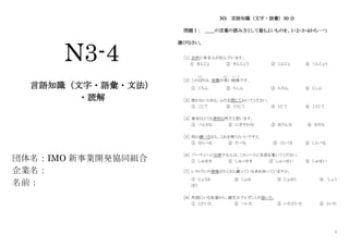 1
N3-4
言語知識（文字・語彙・文法）
・読解
団体名：IMO 新事業開発協同組合
企業名：
名前：
N3 言語知識（文字・語彙）30 分
問題Ⅰ： ＿＿の言葉の読み方として最もよいものを、１・２・３・４から一つ
選びなさい。
［1］ 近所に有名人が住んでいます。
① きんじょ ② きんじょう ③ こんじょ ④ こんじょう
［2］ この辺
あた
りは、地震が多
おお
い地域
ち い き
です。
① じちん ② ちしん ③ ちぢん ④ じしん
［3］ 使わないときは、ふたを閉じておいてください。
① こじて ② とうじて ③ とじて ④ こうじて
［4］ 東京はとても便利な町だと思います。
① べんりな ② にぎやかな ③ きけんな ④ むりな
［5］ 何か調べるなら、これを使うといいですと。
① ならべる ② たべる ③ くらべる ④ しらべる
［6］ パーティーに出席する人は、このノートに名前を書いてください。
① しゅせき ② しゅっせき ③ しゅっせい ④ しゅせい
［7］ レストランの情報がたくさん載
の
っている本を知っていますか。
① じょうほ ② じょほ ③ じょほう ④ じょう
ほう
［8］ 外国にいる友達から、誕生日プレゼントが届いた。
① とどいた ② ついた ③ いただいた ④ といた
 