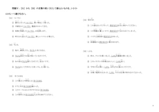 4
問題Ⅴ： [31] から [35] の言葉の使い方として最もよいものを、1・2・3・
4 から一つ選びなさい。
[31] ついでに
① 銀行
ぎ ん こ う
に行
い
ったついでに、買
か
い物
もの
をして帰
かえ
った。
② 手紙をかくついでに、電話がかかってきた。
③ 家族と相談
そうだん
したついでに、お返事
へ ん じ
します。
④ 昨日から並
な ら
んだついでに、新しいパソコンが買えた。
[32] 今
いま
にも
① 毎日、練習
れんしゅう
したら、今にも上手になるよ。
② 今にも東京
とうきょう
では桜
さくら
が咲
さ
いているそうです。
③ あの岩
いわ
は今にも落
お
ちてきそうで、危
あぶ
ないです。
④ 今にもなってやめたいと言っても、もう遅
おそ
いよ。
[33] 当てはまる
① この薬
くすり
はこの病気
び ょ う き
によく当てはまる。
② ドアに手
て
が当てはまり痛
いた
かった。
③ このスーツにはこのネクタイがよく当てはまる。
④ この条件
じょうけん
には当てはまる人
ひと
は手
て
を挙げてください。
[34] 突
つ
き当
あた
り
① この道
みち
をまっすぐ行
い
って、突き当たりを右
みぎ
に曲
ま
がってください。
② この問題
もんだい
は 難
むずか
しいので、突き当たりで分
わ
からなくてしまった。
③ バイクと自転車
じ て ん し ゃ
の突き当たりがあった。
④ 図書館
と し ょ か ん
から突き当たりに駅
え き
があります。
[35] しかも
① 昨日、テレビを買いました。しかも冷蔵庫
れ い ぞ う こ
を買いました。
② このレストランの料理
り ょ う り
はおいしい。しかも安
やす
い。
③ 今年の冬
ふゆ
は寒
さむ
い。しかも、去年
きょねん
よりは 暖
あたた
かいそうです。
④ 台風
たいふう
で電車
でんしゃ
が止
と
まった。しかも、今日
き ょ う
は仕事
し ご と
が休みなのでよかった。
 