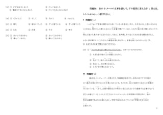 7
[19] ① ピザを注文しました ② 行って来ました
③ 電話をすることにしました ④ 行ってみることにしました
[20] ① そういえば ② そして ③ それで ④ けれども
[21] ① 寝た ② 寝ないでいた ③ ずっと寝ている ④ ずっと寝ていた
[22] ① あれ ② 約束 ③ 今日 ④ 明日
[23] ① 会いに行きません ② 会ってくれません
③ 謝っていません ④ 謝ってくれません
問題Ⅳ： 次の E‐メールの文章を読んで、下の質問に答えなさい。答えは、
1・2・3・4 から一つ選びなさい。
* 問題Ⅳ（１）
ヘットフォンで音楽を聞きながら歩いている人を見ると、時々、大丈夫かな、と思わせられる
ことがある。周
まわ
りの人に聞こえるくらい大音量
だいおんりょう
で聞いているが、これだと他
ほか
の音が聞こえないので、
例
た と
えば後から車が来ても分からない。それに、長時間、耳の近くで大きな音を聞き続けると、
小さい音が聞こえにくくなるという調査結果
ち ょ う さ け っ か
もあるらしい。音楽を楽
たの
しむのはいいとしても、
① あまり大きな音で聞くのはどうだろうか。
[24] ① 「あまり大きな音で聞くのはどうだろうか」 と言っているのはなぜか。
① 大きな音が他の人
ひと
の迷惑
めいわく
になるから。
② 危
あぶ
なくて、他の人
ひと
を心配
しんぱい
させるから。
③ 危ないし、耳が悪くなるから。
④ 小さい音が聞こえないから。
** 問題Ⅳ（2）
最近は、コンピューターが使えたり、外国語が話せたり、会社に出てすぐに役に
立つ能力
のうりょく
を身
み
に付
つ
けることが大事
だ い じ
にされている。そのため、多
おお
くの高校でこれからの授業
じゅぎょう
が
行
おこな
われている。一方
いっぽう
で、古典
こ て ん
や歴史
れ き し
などの科目
か も く
は役に立たないから勉強する必要がないと
言う人も増えている。しかしそうだろうか？コンピューターや外国語の学習以外に、他
ほか
の
科目
か も く
も重要であることは変
か
わらない。学校ではこれらをバランスよく学習
がくしゅう
させる工夫
く ふ う
が
必要
ひつ よう
だろう。
 