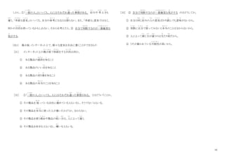 10
しかし、①「一般
いっぱん
の人」といっても、人にはそれぞれ違
ちが
った事情
じ じ ょ う
がある。 好
この
みや 考
かんが
え方
かた
も
違
ちが
う。「率直
そっちょく
な意見
い け ん
」といっても、自分の参考
さ ん こ う
になるとは限
かぎ
らない。また、「率直な」意見ではなく、
何かの目的
も く て き
を持っているかもしれない。それらを考えたら、② 自分で判断
はんだん
するのが一番確実
いちばんかくじつ
な
気
き
がする。
（注1） 掲示板：インターネット上で、様々な意見を自由に書くことができるもの
［31］ インターネット上の掲示板
け い じ ば ん
で相談
そうだん
をする目的
も く て き
は何か。
① ある製品の値段
ね だ ん
を知
し
ること
② ある製品のいい点
てん
を知ること
③ ある製品の売
う
り場
ば
を知ること
④ ある製品の本当
ほ ん と う
のことを知ること
［32］ ①「一般
いっぱん
の人」といっても、人にはそれぞれ違
ちが
った事情
じ じ ょ う
がある。 とはどういうことか。
① その製品を 扱
あつか
っている会社に勤
つと
めている人もいるし、そうでない人もいる。
② その製品を本当
ほ ん と う
に使った人が書いたかどうか、分からない。
③ その製品を使う理由
り ゆ う
や製品の使
つか
い方
かた
は、人
ひと
によって違
ちが
う。
④ その製品を好きな人もいるし、嫌
き ら
いな人もいる。
［33］ ② 自分で判断
はんだん
するのが一番確実
いちばんかくじつ
な気
き
がする のはどうしてか。
① 自分と同
おな
じ好
この
みの人
ひと
の意見
い け ん
ばかり読
よ
んでも意味
い み
がないから。
② 実際
じ っ さ い
に自分
じ ぶ ん
で使
つか
ってみないと本当
ほ ん と う
のことは分からないから。
③ 人によって感
かん
じ方
かた
が違
ちが
うのは当
あ
たり前
まえ
だから。
④ うそが書かれている可能性
か の う せ い
が高いから。
 