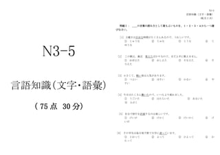 N3-5
言語知識（文字・語彙）
（ 75 点 30 分）
N3-5
言語知識（文字・語彙）
（配点 2 点）
問題Ⅰ： ＿＿の言葉の読み方として最もよいものを、１・２・３・４から一つ選
びなさい。
［1］土曜日は自由な時間がたくさんあるので、うれしいです。
① じゅうな ② じゅな ③ じうな ④ じ
ゆうな
［2］ この歌は、最近 覚えたばかりなので、まだ上手に歌えません。
① おぼえた ② おしえた ③ そなえた ④ そ
ろえた
［3］小さくて、軽い傘は人気があります。
① つよい ② ほそい ③ かるい ④ や
すい
［4］今日はたくさん働いたので、いつもより疲れました。
① うごいた ② はたらいた ③ あるいた
④ ふぶく
［5］ 自分で旅行を計画するのは楽しいです。
① けいが ② けかく ③ けいかく ④ け
いが
［6］ その学生は毎日地下鉄で大学に通っています。
① とおって ② よって ③ かよって ④ わ
たって
 