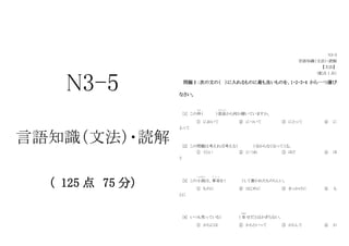 N3-5
言語知識（文法）・読解
（ 125 点 75 分）
N3-5
言語知識（文法）・読解
【文法】
（配点 1 点）
問題Ⅰ：次の文の（ ）に入れるものに最も良いものを、1・2・3・4 から一つ選び
なさい。
[1] この件
けん
（ ）部長
ぶ ち ょ う
から何か聞いていますか。
① において ② について ③ にとって ④ に
よって
[2] この問題は考えれば考える（ ）分からなくなってくる。
① くらい ② につれ ③ ほど ④ ほ
う
[3] この小説
しょうせつ
は、事実
じ じ つ
を（ ）して書かれたものらしい。
① ものに ② はじめに ③ きっかけに ④ も
とに
[4] いつも笑っている（ ）幸
しあわ
せだとはかぎらない。
① からには ② からといって ③ からして ④ か
 