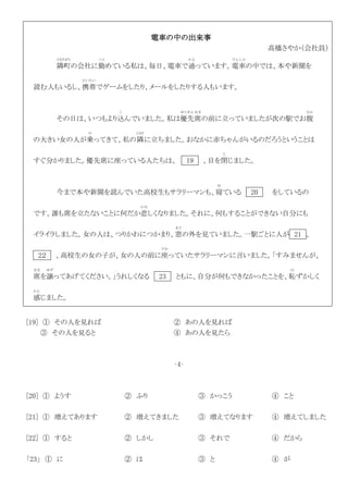 電車の中の出来事
高橋さやか（会社員）
隣町
となりまち
の会社に勤
つと
めている私は、毎日、電車で通
かよ
っています。電車
でんしゃ
の中では、本や新聞を
読む人もいるし、携帯
けいたい
でゲームをしたり、メールをしたりする人もいます。
その日は、いつもより込
こ
んでいました。私は優先席
ゆうせんせき
の前に立っていましたが次の駅でお腹
なか
の大きい女の人が乗
の
ってきて、私の隣
となり
に立ちました。おなかに赤ちゃんがいるのだろうということは
すぐ分かりました。優先席に座っている人たちは、 19 、目を閉
と
じました。
今まで本や新聞を読んでいた高校生もサラリーマンも、寝
ね
ている 20 をしているの
です。誰も席を立たないことに何だか悲
かな
しくなりました。それに、何もすることができない自分にも
イライラしました。女の人は、つりかわにつかまり、窓
ま ど
の外を見ていました。一駅ごとに人が 21 。
2２ 、高校生の女の子が、女の人の前に座
すわ
っていたサラリーマンに言いました。「すみませんが、
席
せき
を譲
ゆず
ってあげてください。」うれしくなる 23 ともに、自分が何もできなかったことを、恥
は
ずかしく
感
かん
じました。
[19] ① その人を見れば ② あの人を見れば
③ その人を見ると ④ あの人を見たら
‐4‐
[20] ① ようす ② ふり ③ かっこう ④ こと
[21] ① 増えてあります ② 増えてきました ③ 増えてなります ④ 増えてしました
[22] ① すると ② しかし ③ それで ④ だから
「23」 ① に ② は ③ と ④ が
 