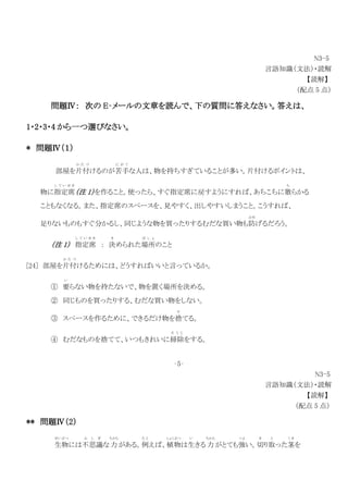 N3-5
言語知識（文法）・読解
【読解】
（配点 5 点）
問題Ⅳ： 次の E‐メールの文章を読んで、下の質問に答えなさい。答えは、
1・2・3・4 から一つ選びなさい。
* 問題Ⅳ（１）
部屋を片付
か た づ
けるのが苦手
に が て
な人は、物を持ちすぎていることが多い。片付けるポイントは、
物に指定席
し て い せ き
（注 1）を作ること。使ったら、すぐ指定席に戻すようにすれば、あちこちに散
ち
らかる
こともなくなる。また、指定席のスペースを、見やすく、出しやすいしまうこと。こうすれば、
足りないものもすぐ分かるし、同じような物を買ったりするむだな買い物も防
ふせ
げるだろう。
（注 1） 指定席
し て い せ き
： 決
き
められた場所
ば し ょ
のこと
[24] 部屋を片付
か た づ
けるためには、どうすればいいと言っているか。
① 要
い
らない物を持たないで、物を置く場所を決める。
② 同じものを買ったりする、むだな買い物をしない。
③ スペースを作るために、できるだけ物を捨
す
てる。
④ むだなものを捨てて、いつもきれいに掃除
そ う じ
をする。
‐5‐
N3-5
言語知識（文法）・読解
【読解】
（配点 5 点）
** 問題Ⅳ（2）
生物
せいぶつ
には不思議
ふ し ぎ
な力
ちから
がある。例
た と
えば、植物
しょくぶつ
は生
い
きる 力
ちから
がとても強
つよ
い。切
き
り取
と
った茎
く き
を
 