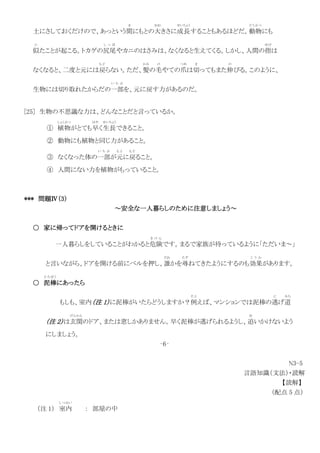 土にさしておくだけので、あっという間
ま
にもとの大
おお
きさに成長
せいちょう
することもあるほどだ。動物
どうぶつ
にも
似
に
たことが起こる。トカゲの尻尾
し っ ぽ
やカニのはさみは、なくなると生えてくる。しかし、人間の指
ゆび
は
なくなると、二度と元には戻
も ど
らない。ただ、髪
かみ
の毛
け
やての爪
つめ
は切
き
ってもまた伸
の
びる。このように、
生物には切り取れたからだの一部
い ち ぶ
を、元に戻す力があるのだ。
[25] 生物の不思議な力は、どんなことだと言っているか。
① 植物
しょくぶつ
がとても早
はや
く生長
せいちょう
できること。
② 動物にも植物と同じ力があること。
③ なくなった体の一部
い ち ぶ
が元
も と
に戻
も ど
ること。
④ 人間にない力を植物がもっていること。
*** 問題Ⅳ（3）
～安全な一人暮らしのために注意しましょう～
○ 家に帰ってドアを開けるときに
一人暮らしをしていることがわかると危険
き け ん
です。まるで家族が待っているように「ただいま～」
と言いながら、ドアを開ける前にベルを押し、誰
だれ
かを尋
たず
ねてきたようにするのも効果
こ う か
があります。
○ 泥棒
ど ろ ぼ う
にあったら
もしも、室内（注 1）に泥棒がいたらどうしますか？例
た と
えば、マンションでは泥棒の逃
に
げ道
みち
（注 2）は玄関
げんかん
のドア、または窓しかありません。早く泥棒が逃げられるようし、追
お
いかけないよう
にしましょう。
‐6‐
N3-5
言語知識（文法）・読解
【読解】
（配点 5 点）
（注 1） 室内
しつない
： 部屋の中
 