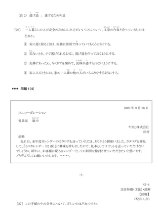 （注 2） 逃
に
げ道
みち
： 逃げるための道
［26］ 一人暮
ひ と り ぐ
らしの人が安全のためにした方がいいことについて、文章
ぶんしょう
の内容
な い よ う
と合っているものは
どれか。
① 家に遅く帰るときは、家族に部屋で待
ま
っていてもらうようにする。
② 危
あぶ
ないとき、すぐ逃げられるように、逃げ道を作っておくようにする。
③ 泥棒にあったら、早くドアを閉めて、泥棒
ど ろ ぼ う
が逃
に
げられないようにする。
④ 家に入るときには、家の中に誰
だれ
か他
た
の人
ひと
がいるふりをするようにする。
**** 問題 4（４）
2009 年 9 月 26 日
JKL コーポレーション
営業部 御中
おんちゅう
やまと株式会社
田村
前略
先日は、来年度カレンダーのカタログを送っていただき、ありがとう御座いました。カタログを拝見
して、『ミニカレンダー（32 番）』に興味を持ちましたので、見本として 3 セットを送っていただけない
でしょうか。新年に、お客様に配るカレンダーとしての利用を検討させていただきたいと思います。
どうぞよろしくお願いいたします。・・・・・・。
-7-
N3-4
言語知識（文法）・読解
【読解】
（配点 5 点）
［27］ この手紙の中の会社について、正しいのはどれですか。
 
