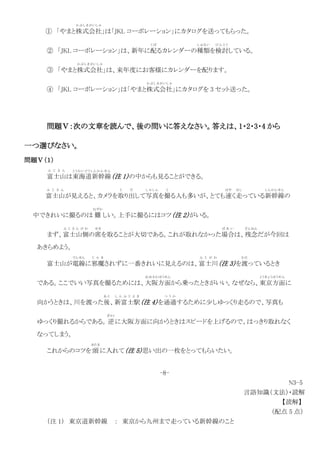 ① 「やまと株式会社
かぶしきがいしゃ
」は「JKL コーポレーション」にカタログを送ってもらった。
② 「JKL コーポレーション」は、新年に配
く ば
るカレンダーの種類
し ゅ る い
を検討
け ん と う
している。
③ 「やまと株式会社
かぶしきがいしゃ
」は、来年度にお客様にカレンダーを配ります。
④ 「JKL コーポレーション」は「やまと株式会社
かぶしきがいしゃ
」にカタログを 3 セット送った。
問題Ⅴ：次の文章を読んで、後の問いに答えなさい。答えは、1・2・3・4 から
一つ選びなさい。
問題Ⅴ（１）
富士山
ふ じ さ ん
は東海道新幹線
とうかい どうし んか んせ ん
（注 1）の中からも見ることができる。
富士山
ふ じ さ ん
が見えると、カメラを取
と
り出
だ
して写真
し ゃ し ん
を撮
と
る人も多いが、とても速
はや
く走
はし
っている新幹線
しんかんせん
の
中できれいに撮るのは 難
むずか
しい。上手に撮るにはコツ（注 2）がいる。
まず、富士山側
ふ じ さ ん が わ
の席
せき
を取ることが大切である。これが取れなかった場合
ば あ い
は、残念
ざんねん
だが今回は
あきらめよう。
富士山が電線
でんせん
に邪魔
じ ゃ ま
されずに一番きれいに見えるのは、富士川
ふ じ が わ
（注 3）を渡
わた
っているとき
である。ここでいい写真を撮るためには、大阪方
おおさかほう
面
めん
から乗ったときがいい。なぜなら、東京方面
とうきょうほうめん
に
向かうときは、川を渡った後
あ と
、新富士駅
し ん ふ じ え き
（注 4）を通過
つ う か
するために少しゆっくり走るので、写真も
ゆっくり撮れるからである。逆
ぎゃく
に大阪方面に向かうときはスピードを上げるので、はっきり取れなく
なってしまう。
これからのコツを 頭
あたま
に入れて（注 5）思い出の一枚をとってもらいたい。
-8-
N3-5
言語知識（文法）・読解
【読解】
（配点 5 点）
（注 1） 東京道新幹線 ： 東京から九州まで走っている新幹線のこと
 