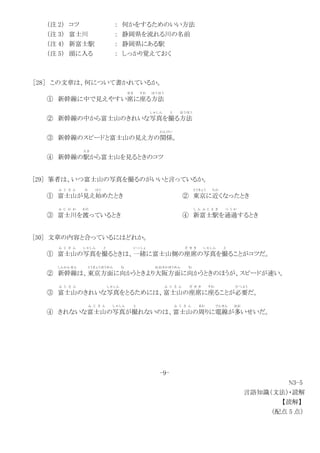 （注 2） コツ ： 何かをするためのいい方法
（注 3） 富士川 ： 静岡県を流れる川の名前
（注 4） 新富士駅 ： 静岡県にある駅
（注 5） 頭に入る ： しっかり覚えておく
［28］ この文章は、何について書かれているか。
① 新幹線に中で見えやすい席
せき
に座
すわ
る方法
ほ う ほ う
② 新幹線の中から富士山のきれいな写真
し ゃ し ん
を撮
と
る方法
ほ う ほ う
③ 新幹線のスピードと富士山の見え方の関係
かんけい
。
④ 新幹線の駅
え き
から富士山を見るときのコツ
[29] 筆者は、いつ富士山の写真を撮るのがいいと言っているか。
① 富士山
ふ じ さ ん
が見
み
え始
はじ
めたとき ② 東京
とうきょう
に近
ちか
くなったとき
③ 富士川
ふ じ か わ
を渡
わた
っているとき ④ 新富士駅
し ん ふ じ え き
を通過
つ う か
するとき
[30] 文章の内容と合っているにはどれか。
① 富士山
ふ じ さ ん
の写真
し ゃ し ん
を撮
と
るときは、一緒
い っ し ょ
に富士山側の座席
ざ せ き
の写真
し ゃ し ん
を撮
と
ることがコツだ。
② 新幹線
しんかんせん
は、東京方面
とうきょうほうめん
に向
む
かうときより大阪方面
おおさかほうめん
に向
む
かうときのほうが、スピードが速い。
③ 富士山
ふ じ さ ん
のきれいな写真
し ゃ し ん
をとるためには、富士山
ふ じ さ ん
の座席
ざ せ き
に座
すわ
ることが必要
ひつ よう
だ。
④ きれないな富士山
ふ じ さ ん
の写真
し ゃ し ん
が撮
と
れないのは、富士山
ふ じ さ ん
の周
まわ
りに電線
でんせん
が多
おお
いせいだ。
-9-
N3-5
言語知識（文法）・読解
【読解】
（配点 5 点）
 