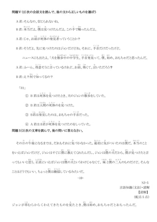問題Ⅴ（２）次の会話文を読んで、後の文から正しいものを選ぼう
A 君：そんなの、信じられないね。
B 君：本当
ほ ん と う
だよ。僕
ぼ く
は見
み
つけたんだよ。この手
て
で触
さわ
ったんだよ。
A 君：じゃ、お前
まえ
が死体
し た い
の発見者
はっけんしゃ
っていうことか？
B 君：そうだよ。先に見つけたのはジョンだけどね。それに、手首
て く び
だけだったけど。
ニュースにも出たよ。「犬を散歩中
さ ん ぽ ち ゅ う
の中学生
ちゅうがくせい
、手首発見
て く び は っ け ん
って。僕
ぼ く
、始
はじ
め、おもちゃだと思ったんだ。
A 君：ふーん、得意
と く い
そうに言
い
っているけれど、お前
まえ
、怖
こわ
くて、泣
な
いただろう？
B 君：え？何
なん
で知
し
ってるの？
「3１」
① B 君は死体
し た い
を見
み
つけたとき、犬のジョンの散歩
さ ん ぽ
をしていた。
② B 君は人間
にんげん
の死体
し た い
のを見
み
つけた。
③ B君
く ん
は発見
はっけん
したのは、おもちゃの手首
て く び
だった。
④ A 君は B君
く ん
が死体
し た い
を見
み
つけたのをしっていた。
問題 5（3）次の文章を読んで、後の問いに答えなさい。
その日
ひ
の午後
ご ご
になるまでは、だれもそれに気
き
づかなかった。最初
さ い し ょ
に気
き
がついたのは僕
ぼ く
だ。本当
ほ ん と う
のこと
をいえばジョンだけど、ジョンはすぐに僕
ぼ く
に教
おし
えてくれたんだし、ジョンは僕
ぼ く
の犬
いぬ
だから、僕
ぼ く
が見
み
つけたと言
ってもいいと思
おも
う。正直
しょうじき
にいえばジョンは僕
ぼ く
の犬
いぬ
というわけじゃなくて、 妹
いもうと
と僕
ぼ く
の二人
ふ た り
のものだけど。そんな
ことはどうでもいい。ちょっと僕
ぼ く
は動揺
ど う よ う
しているみたいだ。
-10-
N3-5
言語知識（文法）・読解
【読解】
（配点 5 点）
ジョンが草
くさ
むらからくわえてきたものを見
み
たとき、
僕
ぼく
は始
はじ
め、
おもちゃだとおもったんだ。
 