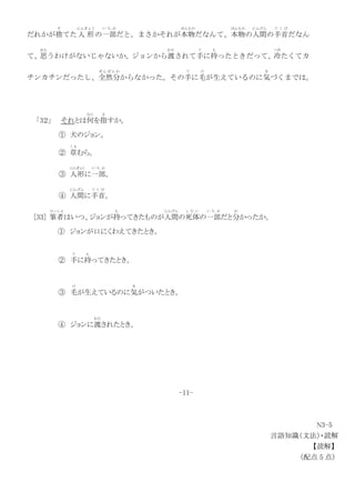 だれかが捨
す
てた人 形
にんぎょう
の一部
い ち ぶ
だと。まさかそれが本物
ほんもの
だなんて、本物
ほんもの
の人間
にんげん
の手首
て く び
だなん
て、思
おも
うわけがないじゃないか。ジョンから渡
わた
されて手
て
に持
も
ったときだって、冷
つめ
たくてカ
チンカチンだったし、全然分
ぜ ん ぜ ん わ
からなかった。その手
て
に毛
け
が生えているのに気
き
づくまでは。
「3２」 それとは何
なに
を指
さ
すか。
① 犬のジョン。
② 草
く さ
むら。
③ 人形
にんぎょう
に一部
い ち ぶ
。
④ 人間
にんげん
に手首
て く び
。
[33] 筆者
ひっしゃ
はいつ、ジョンが持
も
ってきたものが人間
にんげん
の死体
し た い
の一部
い ち ぶ
だと分
わ
かったか。
① ジョンが口にくわえてきたとき。
② 手
て
に持
も
ってきたとき。
③ 毛
け
が生えているのに気
き
がついたとき。
④ ジョンに渡
わた
されたとき。
-11-
N3-5
言語知識（文法）・読解
【読解】
（配点 5 点）
 