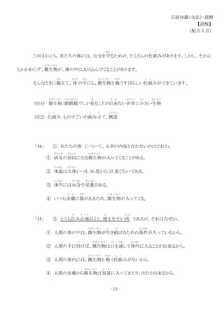 言語知識（文法）・読解
【読解】
（配点 5 点）
このほかにも、私たちの体には、自分を守
ま も
るための、たくさんの仕組
し く
みがあります。しかし、それに
もかかわらず、微生物
び せ い ぶ つ
が、体の中に入り込んでくることがあります。
そんなときに備
そな
えて、 体
からだ
の中
なか
にも、微生物
び せ い ぶ つ
と 戦
たたか
うすばらしい仕組
し く
みができています。
（注1） 微生物
び せ い ぶ つ
：顕微鏡
け ん び き ょ う
でしか見
み
ることが出来
で き
ない非常
ひ じ ょ う
に小
ちい
さい生物
せいぶつ
（注2） 仕組
し く
み：ものすごいの組
く
み立
た
て、構造
こ う ぞ う
「34」 ① 私たちの体 について、文章の内容と合わないのはどれか。
① 病気
び ょ う き
の原因
げんいん
になる微生物
び せ い ぶ つ
が入ってくることがある。
② 体温
たいおん
は大体
だいたい
いつも 36 度から 37 度ぐらいである。
③ 体内
たいない
には水分
すいぶん
や栄養
え い よ う
がある。
④ いつも皮膚
ひ ふ
に傷
きず
があるため、微生物
び せ い ぶ つ
が入ってくる。
「35」 ② とても住
す
み心地
ご こ ち
がよく、増
ふ
えやすい所
ところ
とあるが、それはなぜか。
① 人間の体の中は、微生物
び せ い ぶ つ
が生
い
き続
つづ
けるための条件
じょうけん
が入っているから。
② 人間の手に付
つ
けば、微生物
び せ い ぶ つ
は口
く ち
を通
とお
して体内
たいない
に入ることが出来るから。
③ 人間の体内には、微生物
び せ い ぶ つ
と 戦
たたか
う仕組
し く
みがないから。
④ 人間の皮膚から微生物
び せ い ぶ つ
は容易
よ う い
に入ってきたり、出たり出来るから。
-13-
 