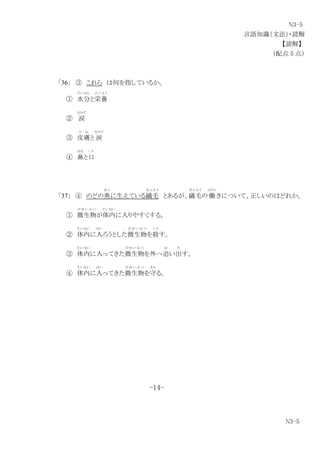 N3-5
言語知識（文法）・読解
【読解】
（配点 5 点）
「36」 ③ これら は何を指しているか。
① 水分
すいぶん
と栄養
え い よ う
② 涙
なみだ
③ 皮膚
ひ ふ
と 涙
なみだ
④ 鼻
はな
と口
く ち
「37」 ④ のどの奥
お く
に生えている繊毛
せ ん も う
とあるが、繊毛
せ ん も う
の 働
はたら
きについて、正しいのはどれか。
① 微生物
び せ い ぶ つ
が体内
たいない
に入りやすくする。
② 体内
たいない
に入
はい
ろうとした微生物
び せ い ぶ つ
を殺
こ ろ
す。
③ 体内
たいない
に入ってきた微生物
び せ い ぶ つ
を外へ追
お
い出
だ
す。
④ 体内
たいない
に入
はい
ってきた微生物
び せ い ぶ つ
を守
ま も
る。
-14-
N3-5
 