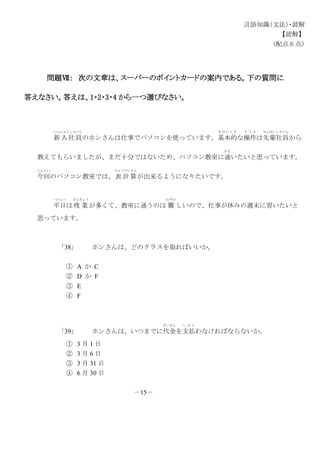 言語知識（文法）・読解
【読解】
（配点 6 点）
問題Ⅶ： 次の文章は、スーパーのポイントカードの案内である。下の質問に
答えなさい。答えは、1・2・3・4 から一つ選びなさい。
新入社員
しんにゅうしゃいん
のホンさんは仕事でパソコンを使っています。基本的
き ほ ん て き
な操作
そ う さ
は先輩社員
せんぱいしゃいん
から
教えてもらいましたが、まだ十分ではないため、パソコン教室に通
かよ
いたいと思っています。
今回
こんかい
のパソコン教室では、表 計 算
ひょうけいさん
が出来るようになりたいです。
平日
へいじつ
は残 業
ざんぎょう
が多くて、教室に通うのは 難
むずか
しいので、仕事が休みの週末に習いたいと
思っています。
「38」 ホンさんは、どのクラスを取ればいいか。
① A か C
② D か F
③ E
④ F
「39」 ホンさんは、いつまでに代金
だいきん
を支払
し は ら
わなければならないか。
① 3 月 1 日
② 3 月 6 日
③ 3 月 31 日
④ 6 月 30 日
－15－
 