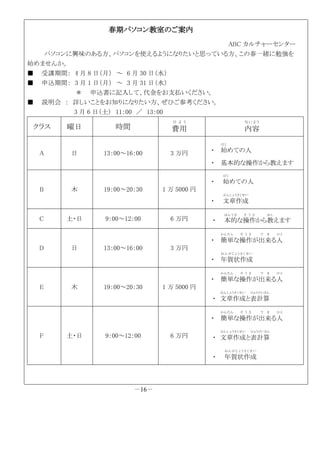 春期パソコン教室のご案内
ABC カルチャーセンター
パソコンに興味のある方、パソコンを使えるようになりたいと思っている方、この春一緒に勉強を
始めませんか。
■ 受講期間： 4 月 8 日（月） ～ 6 月 30 日（水）
■ 申込期間： 3 月 1 日（月） ～ 3 月 31 日（水）
＊ 申込書に記入して、代金をお支払いください。
■ 説明会 ： 詳しいことをお知りになりたい方、ぜひご参考ください。
3 月 6 日（土） 11：00 ／ 13：00
クラス 曜日 時間 費用
ひ よ う
内容
な い よ う
A 日 13：00～16：00 3 万円 ・ 始
はじ
めての人
・ 基本的な操作から教えます
B 木 19：00～20：30 1 万 5000 円
・ 始
はじ
めての人
・ 文章作成
ぶんしょうさくせい
C 土・日 9：00～12：00 6 万円 ・ 本的
ほんてき
な操作
そ う さ
から教
おし
えます
D 日 13：00～16：00 3 万円
・ 簡単
かんたん
な操作
そ う さ
が出来
で き
る人
ひと
・ 年賀状作成
ね ん がじ ょ う さ く せ い
E 木 19：00～20：30 1 万 5000 円
・ 簡単
かんたん
な操作
そ う さ
が出来
で き
る人
ひと
・ 文章作成
ぶんしょうさくせい
と表計算
ひょうけいさん
F 土・日 9：00～12：00 6 万円
・ 簡単
かんたん
な操作
そ う さ
が出来
で き
る人
ひと
・ 文章作成
ぶんしょうさくせい
と表計算
ひょうけいさん
・ 年賀状作成
ね ん がじ ょ う さ く せ い
－16－
 
