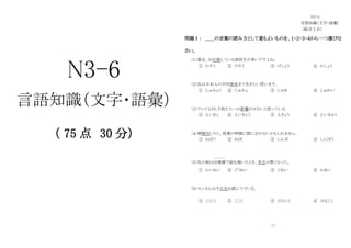 N3-6
言語知識（文字・語彙）
（ 75 点 30 分）
N3-5
言語知識（文字・語彙）
（配点 2 点）
問題Ⅰ： ＿＿の言葉の読み方として最もよいものを、１・２・３・４から一つ選びな
さい。
〔１〕最近、お化粧している高校生が多いですよね。
① かそう ② けそう ③ けしょう ④ かしょう
〔２〕私は日本人の平均寿命まで生きたい思います。
① じゅみょう ② じゅみょ ③ じゅめ ④ じゅめい
〔３〕テレビよりも子供たちへの影響が少ないと思っている
① えいきょ ② えいきょう ③ えきょう ④ えいきゅう
〔４〕朝寝坊したら、授業の時間に間に合わないかもしれません。
① ねぼう ② ねぼ ③ しんぼ ④ しんぼう
〔５〕私の娘は幼稚園
よ う ち え ん
で絵を描いたとき、具合が悪くなった。
① かいあい ② ぐうあい ③ ぐあい ④ かあい
〔６〕センさんは今広告を読んででいる。
① こうこく ② ここく ③ ひろこく ④ ひるこく
-１-
 