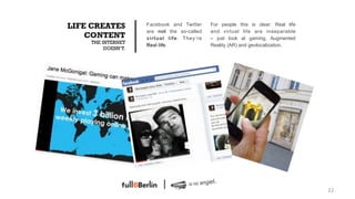 LIFE CREATES        Facebook and Twitter    For people this is clear: Real life
                    are not the so-called   and virtual life are inseparable
    CONTENT         virtual life. They’re   – just look at gaming, Augmented
    THE INTERNET
                    Real life.              Reality (AR) and geolocalization.
         DOESN‘T.




                                                                                  22!
 