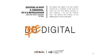DIGITAL IS NOT           We believe that digital is not just another
                             channel but a revolution of the world we
        A CHANNEL.           knew and one that affects everyone in
IT‘S A REVOLUTION            your company – not just the “Internet
   AND ONE THAT‘S UNLIKELY   Guy”. We believe that instead of just
                   TO END.   doing digital, we need to be digital.




                                                                           23!
 