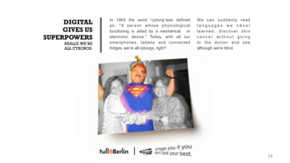 In 1965 the word “cyborg”was defined      We c a n s u d d e n l y r e a d
     DIGITAL         as: "A person whose physiological         languages we never
     GIVES US        functioning is aided by a mechanical or   learned, discover skin
SUPERPOWERS          electronic device.” Today, with all our   cancer without going
     REALLY, WE‘RE   smartphones, tablets and connected        to the doctor and see
     ALL CYBORGS.    fridges, we’re all cyborgs, right?        although we're blind.




                                                                                                  24!
 