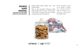 People always prefer cookies over a pile      What marketers have
         PEOPLE           of dirty laundry.                             to do today is define
            LOVE          Why is that important? Because digital        the cookies they’re
         DIGITAL          helps people have more joy and less pain      able to provide. (In a
 BECAUSE IT GIVES THEM    in their lives! (It gives them more cookies   relevant, meaningful
MORE JOY AND LESS PAIN.   and helps them avoid the laundry.)            and credible way.)




                                                                                                 25!
 