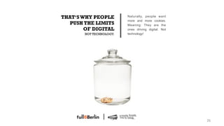 THAT‘S WHY PEOPLE         Naturally, people want
                          more and more cookies.
   PUSH THE LIMITS        Meaning: They are the
        OF DIGITAL        ones driving digital. Not
        NOT TECHNOLOGY.   technology!




                                                      26!
 