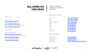 ALL LINKS ON   No time to read the
                                                               whole doc? Just click on
                                                   ONE PAGE    a few links!



                                                               OUR CONVICTIONS
ABOUT US
                                                               Trade Shows                http://goo.gl/NX4dS 
Who are we?                                                    Kids                       http://goo.gl/UQH2A
                                                               Intranet                   http://goo.gl/roZln 
http://youtu.be/m_DLwarH_7U
                                                               Corporate Websites         http://goo.gl/h3fjI
What do we believe in?
http://youtu.be/azuZXx2ehzs
                                   Radio                      http://goo.gl/vr5NX
What does Synchronized Marketing mean?                         Loyalty                    http://goo.gl/gcJnb
http://youtu.be/T8ufba-PtKo 
                                  Retail                     http://goo.gl/8jc7O

                                                              Luxury                     http://goo.gl/tjTMx
                                                               Social Store               http://goo.gl/HrY5t
OUR WORK
                                                               Influencers                http://goo.gl/2jEkC
What are we capable of?
http://youtu.be/nmvYmfPdbvM
                                   OUR PRODUCTS
Real Life Social Media – Case: Barceló Hotels
http://youtu.be/L8YEZ8MjW2s                                    Facebook Mirror            http://goo.gl/9hPQf
Case: David Backham Fragrances                                 Play4Search                http://goo.gl/rE1mQ !
http://youtu.be/6gBZq1CBjFU                                    Augmented TV               http://goo.gl/VuppM
                                                               Green Study                http://greencommitment.fullsix.com/




                                                                                                                                3!
 