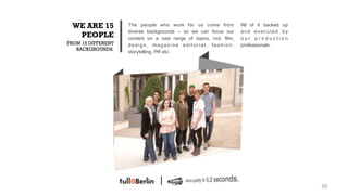 WE ARE 15          The people who work for us come from             All of it backed up
                    diverse backgrounds – so we can focus our        and executed by
  PEOPLE            content on a vast range of topics, incl. film,   our production
FROM 15 DIFFERENT   design, magazine editorial, fashion,             professionals.
   BACKGROUNDS.
                    storytelling, PR etc.




                                                                                           30!
 