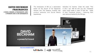 DAVID BECKHAM                           The introduction of DB as a stand-alone   Activation for Homme: Under the motto “This
                                              brand via the launch of his fragrances    is who I am. Tell me who you are.” Facebook
         FRAGRANCES                           Homme and The Essence involved new        users could create a video of their life made
A MAN, A BRAND, A FRAGRANCE. AND              product websites and Social Media         of their Facebook photos – featuring their
   A WEBISTE AND A SM EXPERIENCE              experiences.                              own name as inspired by the DB logo.




                     http://youtu.be/6gBZq1CBjFU



                                                                                                                               51!
 