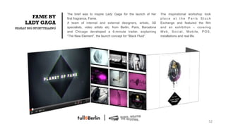 The brief was to inspire Lady Gaga for the launch of her        The inspirational workshop took
       FAME BY            first fragrance, Fame.                                          place at the Paris Stock
     LADY GAGA            A team of internal and external designers, artists, 3D          Exchange and featured the film
REALLY BIG STORYTELLING   specialists, video artists etc. from Berlin, Paris, Barcelona   and an exhibition – covering
                          and Chicago developed a 6-minute trailer, explaining            Web, Social, Mobile, POS,
                          “The New Element”, the launch concept for “Black Fluid”.        installations and real life.




                                                                                                                       52!
 