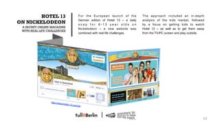 HOTEL 13                             For the European launch of the         The approach included an in-depth
                                             German edition of Hotel 13 – a daily   analysis of the kids market, followed
ON NICKELODEON                               soap for 8-13 year olds on             by a focus on getting kids to watch
 A SECRET ONLINE MAGAZINE
                                             Nickelodeon – a new website was        Hotel 13 – as well as to get them away
 WITH REAL LIFE CHALLENGES
                                             combined with real life challenges.    from the TV/PC screen and play outside.




                 http://ww
                             w.hotel-1
                                       3.com/de




                                                                                                                          53!
 