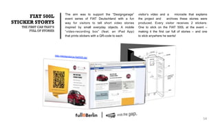 The aim was to support the “Designgarage”      visitor‘s video and a      microsite that explains
      FIAT 500L                     event series of FIAT Deutschland with a fun    the project and      archives these stories were
STICKER STORYS                      way for visitors to tell short video stories   produced. Every visitor receives 2 stickers:
   THE FIRST CAR THAT‘S             inspired by small everyday objects. A mobile   One to stick on the FIAT 500L at the event –
        FULL OF STORIES             “video-recording box” (feat. an iPad App)      making it the first car full of stories – and one
                                    that prints stickers with a QR-code to each    to stick anywhere he wants!




                          http://stickerstorys
                                               .fiat500l.de/




                                                                                                                                  54!
 