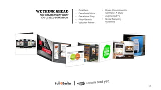 •    Grabbers          •  Green Commitment in
           WE THINK AHEAD           •    Facebook Mirror      Germany: A Study
            AND CREATE TODAY WHAT                          •  Augmented TV
                                    •    Facebook Shop
            YOU‘LL NEED TOMORROW.
                                    •    Play4Search       •  Social Sampling
                                    •    Voucher Printer      Machines




•  IMAGE




                                                                                    58!
 