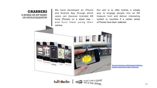 We have developed an iPhone         Our aim is to offer brands a simple
     GRABBERS           and Android App through which       way to engage people into an AR
A MOBILE AR APP BASED
                        users can discover branded AR       treasure hunt and deliver interesting
 ON GEOLOCALIZATION
                        Icons (Pixxies) on a street map –   content or vouchers if a certain series
                        and hunt them using their           of Pixxies have been collected.
                        camera.




                                                                         http://de.slideshare.net/fullsixberlin/full6berlin-
                                                                         grabbers-augmented-reality-mobile-app




                                                                                                                               59!
 