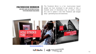 The Facebook Mirror is a fun, touch-screen          based
FACEBOOK MIRROR                              gadget we have developed to get people to         take a
 ON SITE AND IN-STORE SOCIAL
                                             branded photo of themselves (e.g. at events,      in-store
      TOUCHSCREEN MACHINE
                                             etc.) and to upload it onto their Facebook wall    straight
                                             away – generating buzz and awareness.




               http://youtu.be/wjCgfNib1TU




                                                                                                           60!
 