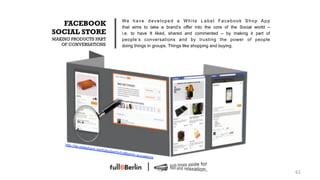 We have developed a White Label Facebook Shop App
  FACEBOOK                                              that aims to take a brand’s offer into the core of the Social world –
SOCIAL STORE                                            i.e. to have It liked, shared and commented – by making it part of
MAKING PRODUCTS PART                                    people’s conversations and by trusting the power of people
   OF CONVERSATIONS                                     doing things in groups. Things like shopping and buying.




    http://de
                .slidesha
                            re.net/fu
                                        llsixberlin
                                                      /full6berl
                                                                 in   -socialsto
                                                                                   re



                                                                                                                                61!
 
