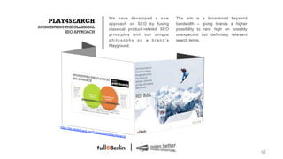 We have developed a new         The aim is       a broadened      keyword
    PLAY4SEARCH                                            approach on SEO by fusing       bandwidth –      giving brands    a higher
AUGMENTING THE CLASSICAL
                                                           classical product-related SEO   possibility to    rank high on     possibly
           SEO APPROACH
                                                           principles with our unique      unexpected       but definitely   relevant
                                                           philosophy on a brand’s         search terms.
                                                           Playground.




         http://de
                     .slidesha
                                 re.net/fu
                                             llsixberlin
                                                           /play4se
                                                                      arch




                                                                                                                                         62!
 