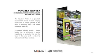 VOUCHER PRINTER
IN-STORE RELEVANCE SHOPPER-HELPER
               AND BARGAIN-GAINER


 The Voucher Printer is a practical,
 touchscreen based In-store display
 board that is ideally placed at the
 Head of shopping isles – i.e. where
 the special offers are.

 It suggests relevant recipes,    styling
 looks etc. to shoppers – using
 ingredients or products that can be
 found in the same shelf – and prints
 out vouchers for these products.




                                            63!
 