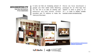 It turns out that an increasing amount of   Hence we have developed a
AUGMENTED TV           people use their tablet while Watching      prototype for an iPad App that
   THE WAY WE WATCH    TV. Our aim is to take an existing user     “listens” to what is going on on
      TV IS CHANGING
                       behaviour and help brands, content          TV – in order to display suitable
                       providers and TV stations to make the       branded content simultaneously.
                       most out of this trend.




                                                                              http://de.slideshare.net/fullsixberlin/
                                                                              full6berlin-augmented-tv




                                                                                                                        65!
 