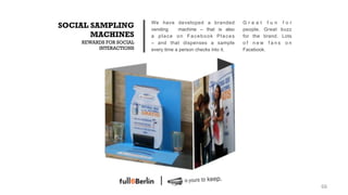 We have developed a branded           Great fun for
SOCIAL SAMPLING          vending     machine – that is also    people. Great buzz
       MACHINES          a place on Facebook Places            for the brand. Lots
    REWARDS FOR SOCIAL   – and that dispenses a sample         of new fans on
         INTERACTIONS    every time a person checks into it.   Facebook.




                                                                                     66!
 