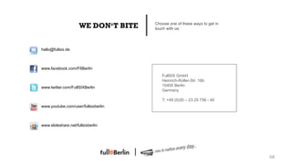 WE DON‘T BITE   Choose one of these ways to get in
                                     touch with us:




hallo@fullsix.de



www.facebook.com/F6Berlin
                                        FullSIX GmbH
                                        Heinrich-Roller-Str. 16b
www.twitter.com/FullSIXBerlin           10405 Berlin
                                        Germany

                                        T: +49 (0)30 – 23 25 756 - 40
www.youtube.com/user/fullsixberlin



www.slideshare.net/fullsixberlin




                                                                          68!
 